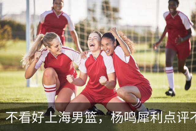 不看好上海男篮，杨鸣犀利点评不留情面，他们变化太大了