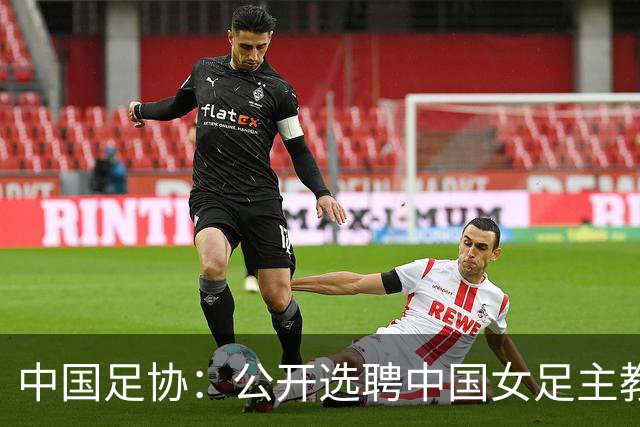 中国足协：公开选聘中国女足主教练，年龄原则上应在55周岁以下，执教实绩突出、大赛经验丰富者可适当放宽，国籍不限