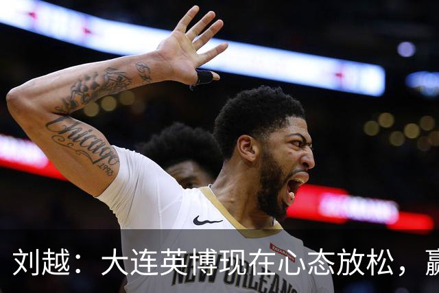 刘越：大连英博现在心态放松，赢一场就赚了