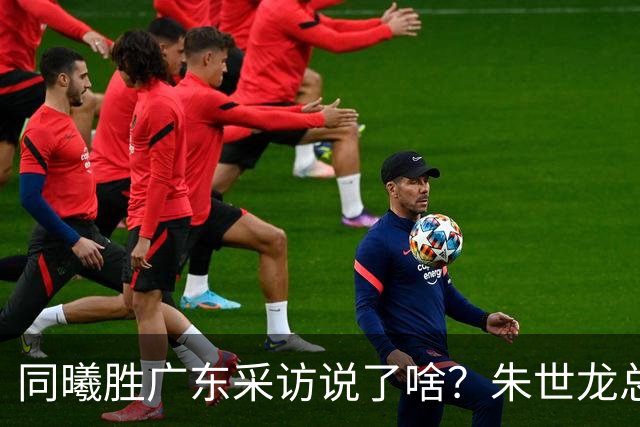 同曦胜广东采访说了啥？朱世龙总结最后阶段问题，摩尔直指季后赛