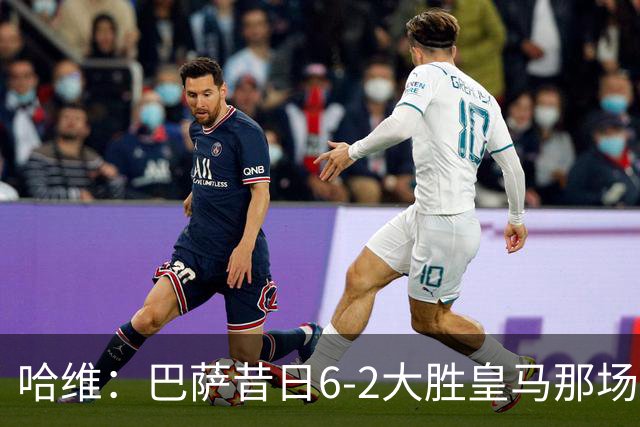 哈维：巴萨昔日6-2大胜皇马那场感觉太震撼了 5-0赢球也不可思议