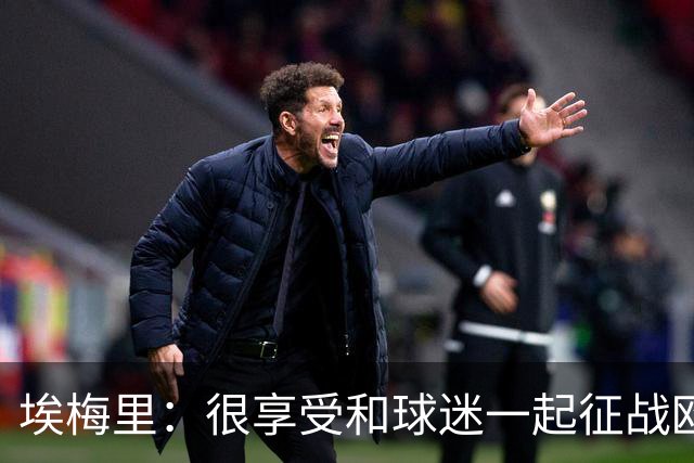 埃梅里：很享受和球迷一起征战欧冠的感觉，球迷带来了巨大的能量