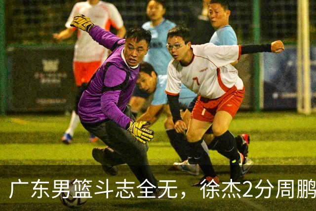 广东男篮斗志全无，徐杰2分周鹏0分，最差之人浮出水面