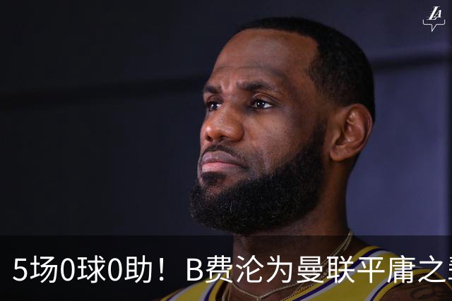 5场0球0助！B费沦为曼联平庸之辈，卡里克敢不敢让他坐板凳？